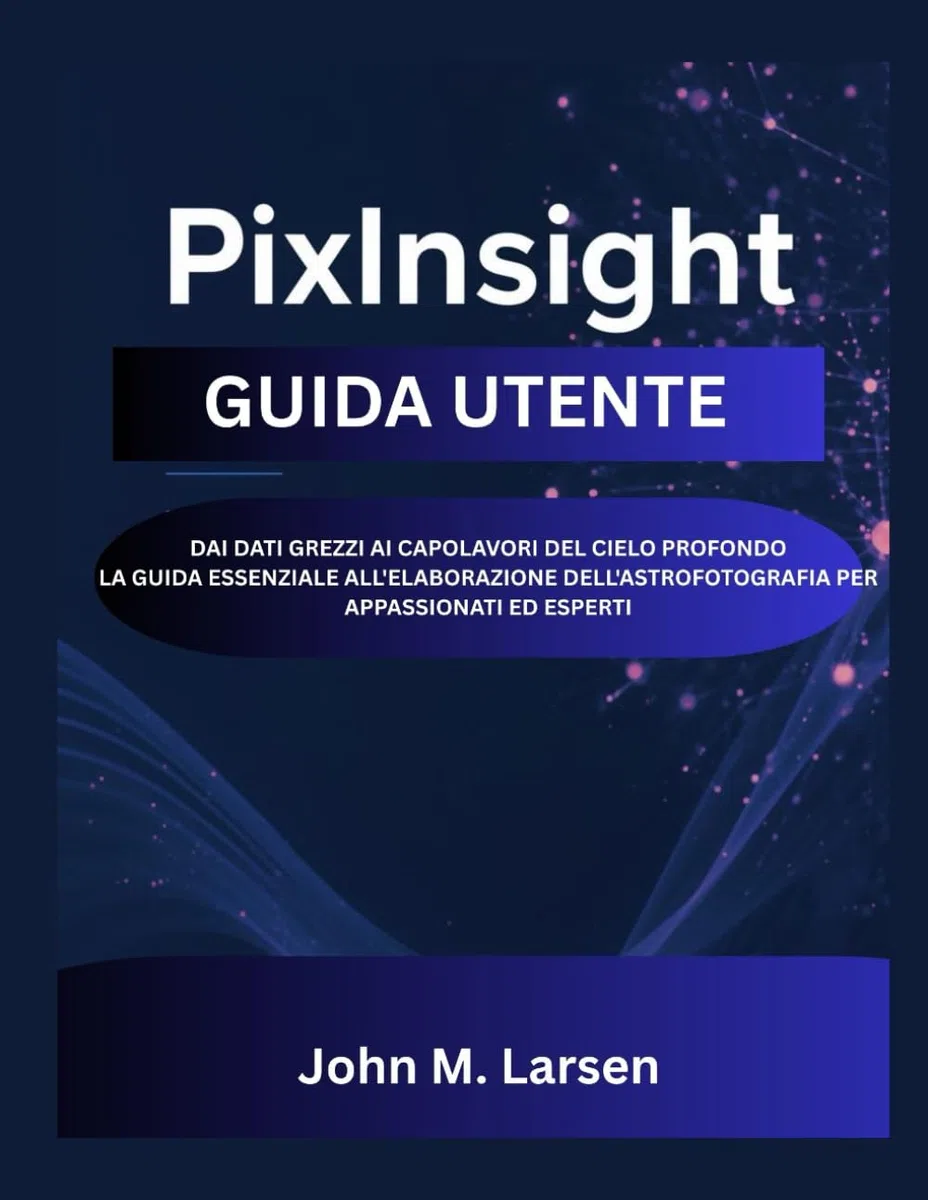PIXINSIGHT GUIDA UTENTE: DAI DATI GREZZI AI CAPOLAVORI DEL CIELO PROFONDO LA GUIDA ESSENZIALE ALL'ELABORAZIONE DELL'ASTROFOTOGRAFIA PER APPASSIONATI ED ESPERTI